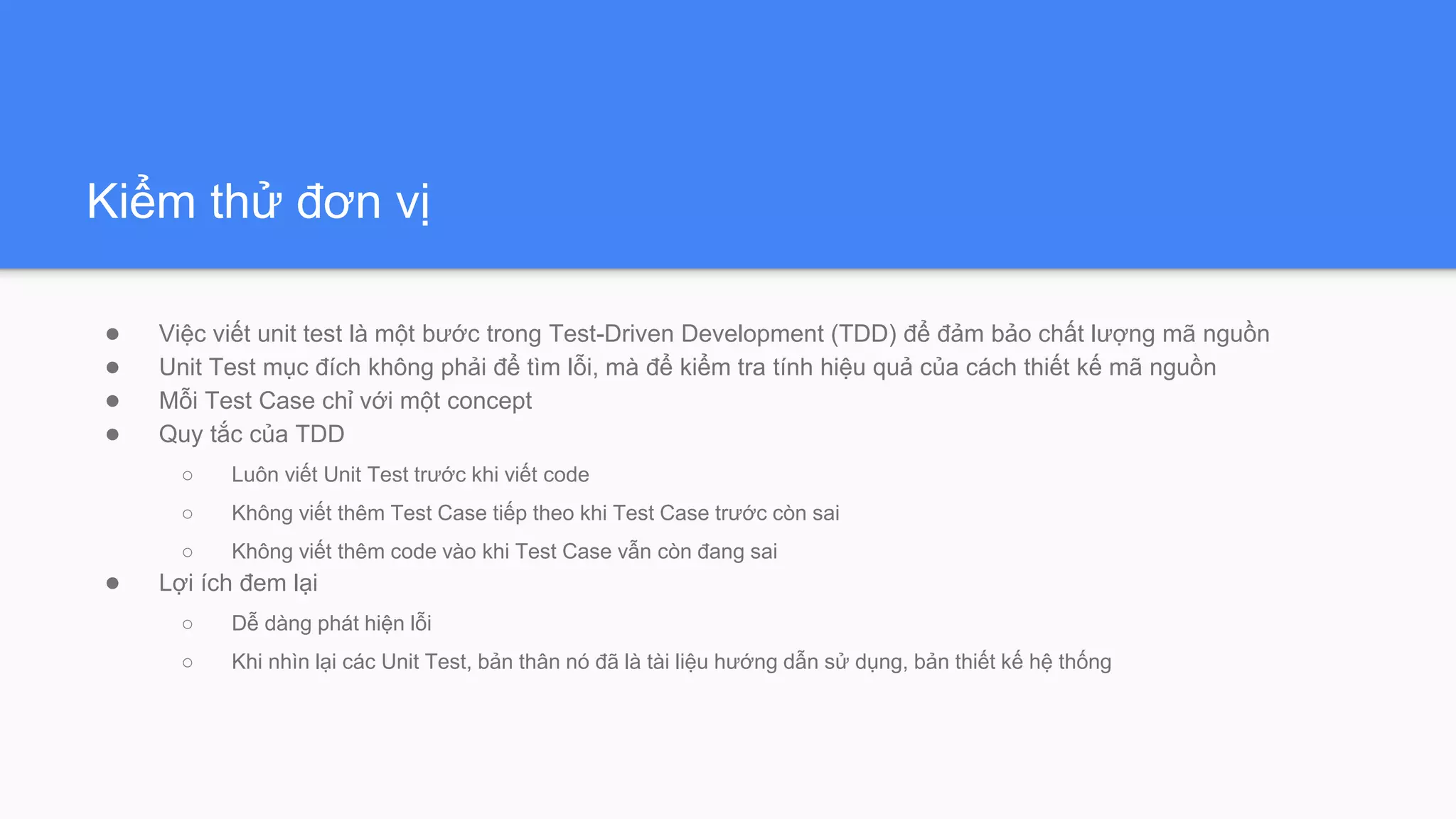 Kiểm thử đơn vị
● Việc viết unit test là một bước trong Test-Driven Development (TDD) để đảm bảo chất lượng mã nguồn
● Unit Test mục đích không phải để tìm lỗi, mà để kiểm tra tính hiệu quả của cách thiết kế mã nguồn
● Mỗi Test Case chỉ với một concept
● Quy tắc của TDD
○ Luôn viết Unit Test trước khi viết code
○ Không viết thêm Test Case tiếp theo khi Test Case trước còn sai
○ Không viết thêm code vào khi Test Case vẫn còn đang sai
● Lợi ích đem lại
○ Dễ dàng phát hiện lỗi
○ Khi nhìn lại các Unit Test, bản thân nó đã là tài liệu hướng dẫn sử dụng, bản thiết kế hệ thống
 