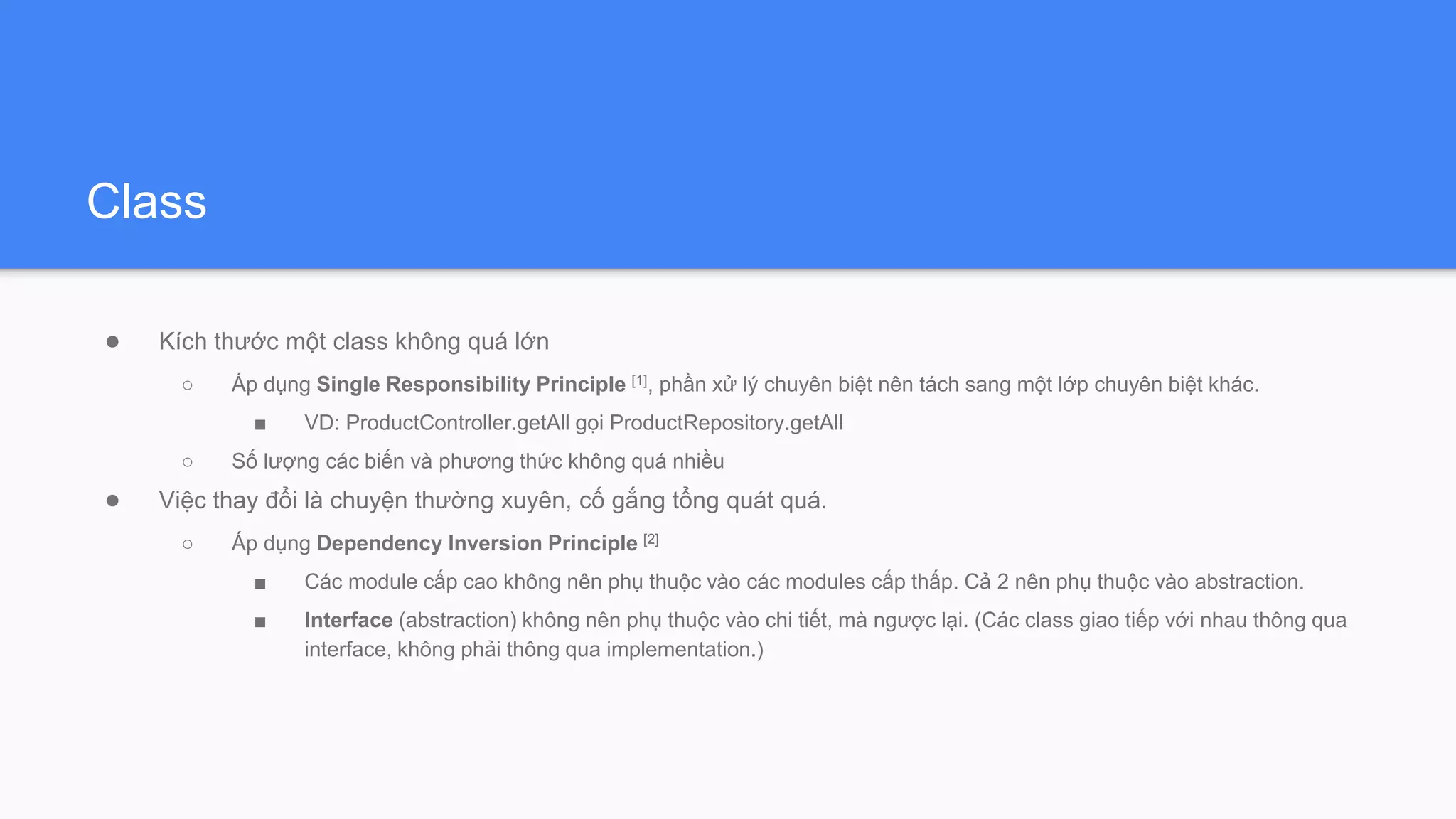 Class
● Kích thước một class không quá lớn
○ Áp dụng Single Responsibility Principle [1], phần xử lý chuyên biệt nên tách sang một lớp chuyên biệt khác.
■ VD: ProductController.getAll gọi ProductRepository.getAll
○ Số lượng các biến và phương thức không quá nhiều
● Việc thay đổi là chuyện thường xuyên, cố gắng tổng quát quá.
○ Áp dụng Dependency Inversion Principle [2]
■ Các module cấp cao không nên phụ thuộc vào các modules cấp thấp. Cả 2 nên phụ thuộc vào abstraction.
■ Interface (abstraction) không nên phụ thuộc vào chi tiết, mà ngược lại. (Các class giao tiếp với nhau thông qua
interface, không phải thông qua implementation.)
 