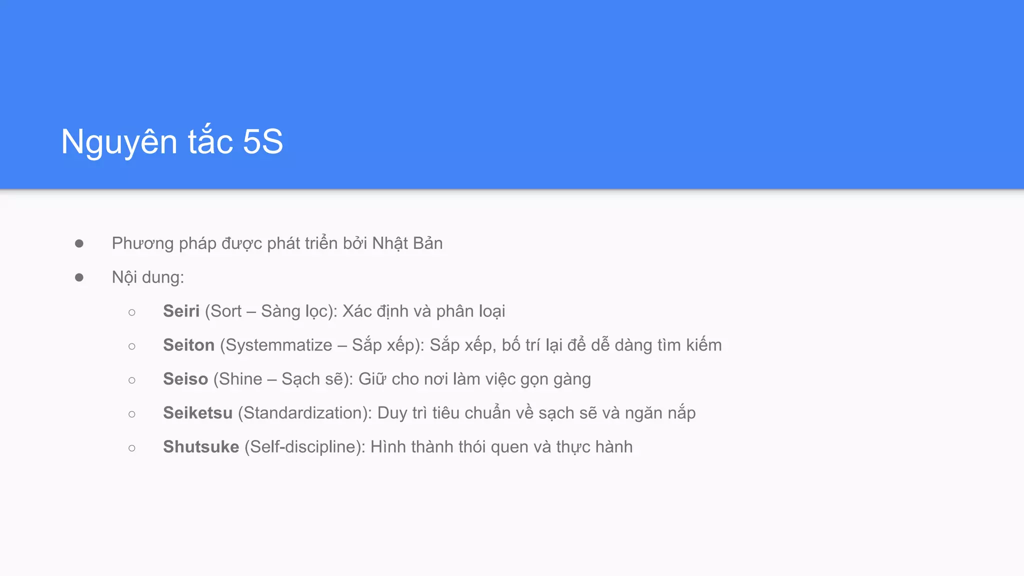 Nguyên tắc 5S
● Phương pháp được phát triển bởi Nhật Bản
● Nội dung:
○ Seiri (Sort – Sàng lọc): Xác định và phân loại
○ Seiton (Systemmatize – Sắp xếp): Sắp xếp, bố trí lại để dễ dàng tìm kiếm
○ Seiso (Shine – Sạch sẽ): Giữ cho nơi làm việc gọn gàng
○ Seiketsu (Standardization): Duy trì tiêu chuẩn về sạch sẽ và ngăn nắp
○ Shutsuke (Self-discipline): Hình thành thói quen và thực hành
 