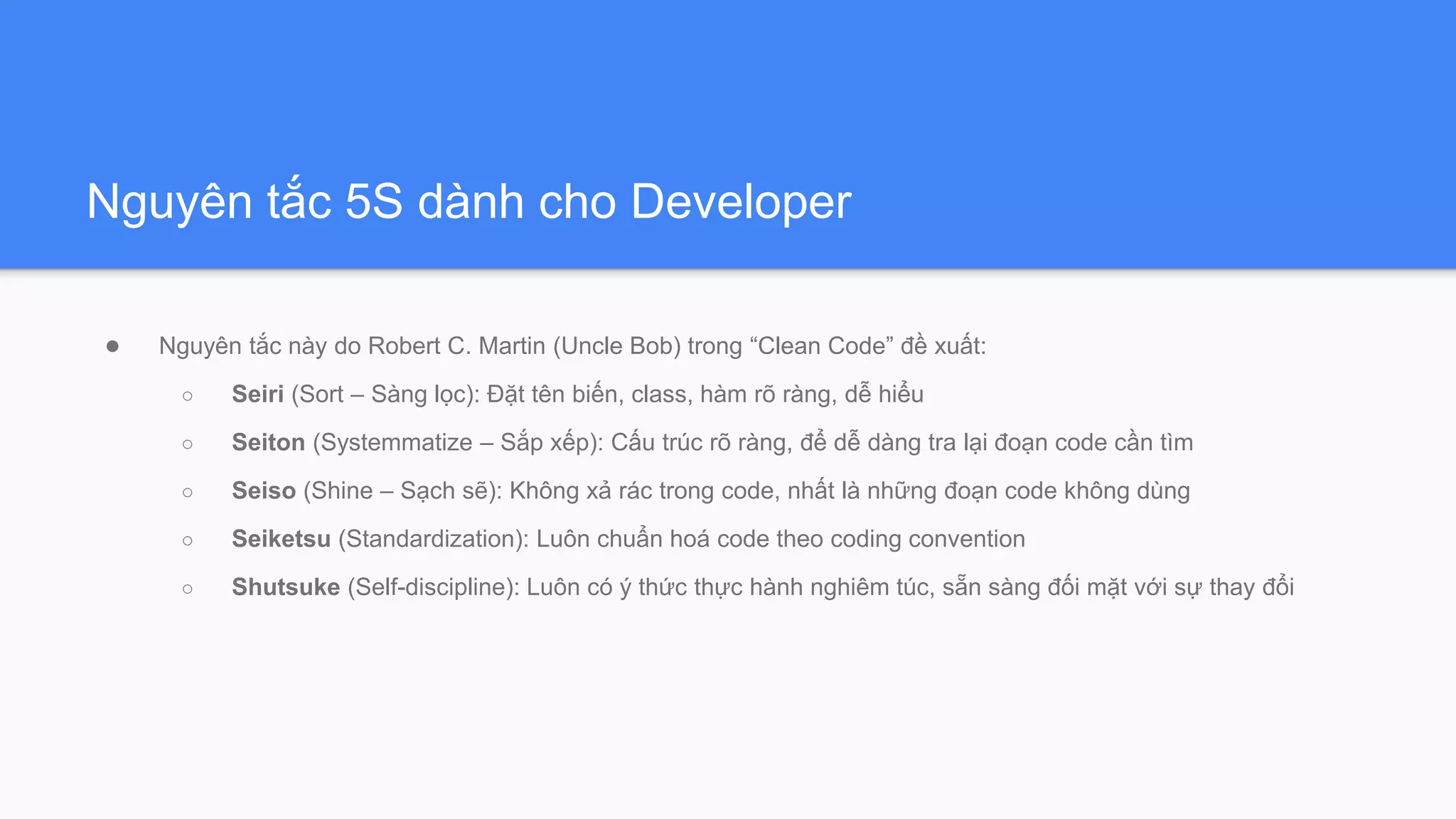 Nguyên tắc 5S dành cho Developer
● Nguyên tắc này do Robert C. Martin (Uncle Bob) trong “Clean Code” đề xuất:
○ Seiri (Sort – Sàng lọc): Đặt tên biến, class, hàm rõ ràng, dễ hiểu
○ Seiton (Systemmatize – Sắp xếp): Cấu trúc rõ ràng, để dễ dàng tra lại đoạn code cần tìm
○ Seiso (Shine – Sạch sẽ): Không xả rác trong code, nhất là những đoạn code không dùng
○ Seiketsu (Standardization): Luôn chuẩn hoá code theo coding convention
○ Shutsuke (Self-discipline): Luôn có ý thức thực hành nghiêm túc, sẵn sàng đối mặt với sự thay đổi
 