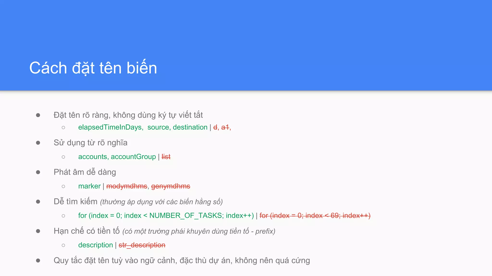 Cách đặt tên biến
● Đặt tên rõ ràng, không dùng ký tự viết tắt
○ elapsedTimeInDays, source, destination | d, a1,
● Sử dụng từ rõ nghĩa
○ accounts, accountGroup | list
● Phát âm dễ dàng
○ marker | modymdhms, genymdhms
● Dễ tìm kiếm (thường áp dụng với các biến hằng số)
○ for (index = 0; index < NUMBER_OF_TASKS; index++) | for (index = 0; index < 69; index++)
● Hạn chế có tiền tố (có một trường phái khuyên dùng tiền tố - prefix)
○ description | str_description
● Quy tắc đặt tên tuỳ vào ngữ cảnh, đặc thù dự án, không nên quá cứng
 