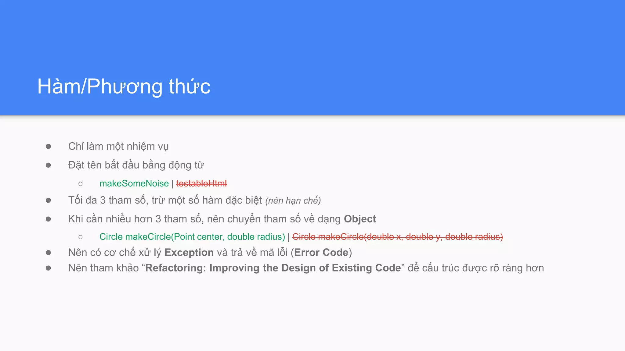 Hàm/Phương thức
● Chỉ làm một nhiệm vụ
● Đặt tên bắt đầu bằng động từ
○ makeSomeNoise | testableHtml
● Tối đa 3 tham số, trừ một số hàm đặc biệt (nên hạn chế)
● Khi cần nhiều hơn 3 tham số, nên chuyển tham số về dạng Object
○ Circle makeCircle(Point center, double radius) | Circle makeCircle(double x, double y, double radius)
● Nên có cơ chế xử lý Exception và trả về mã lỗi (Error Code)
● Nên tham khảo “Refactoring: Improving the Design of Existing Code” để cấu trúc được rõ ràng hơn
 