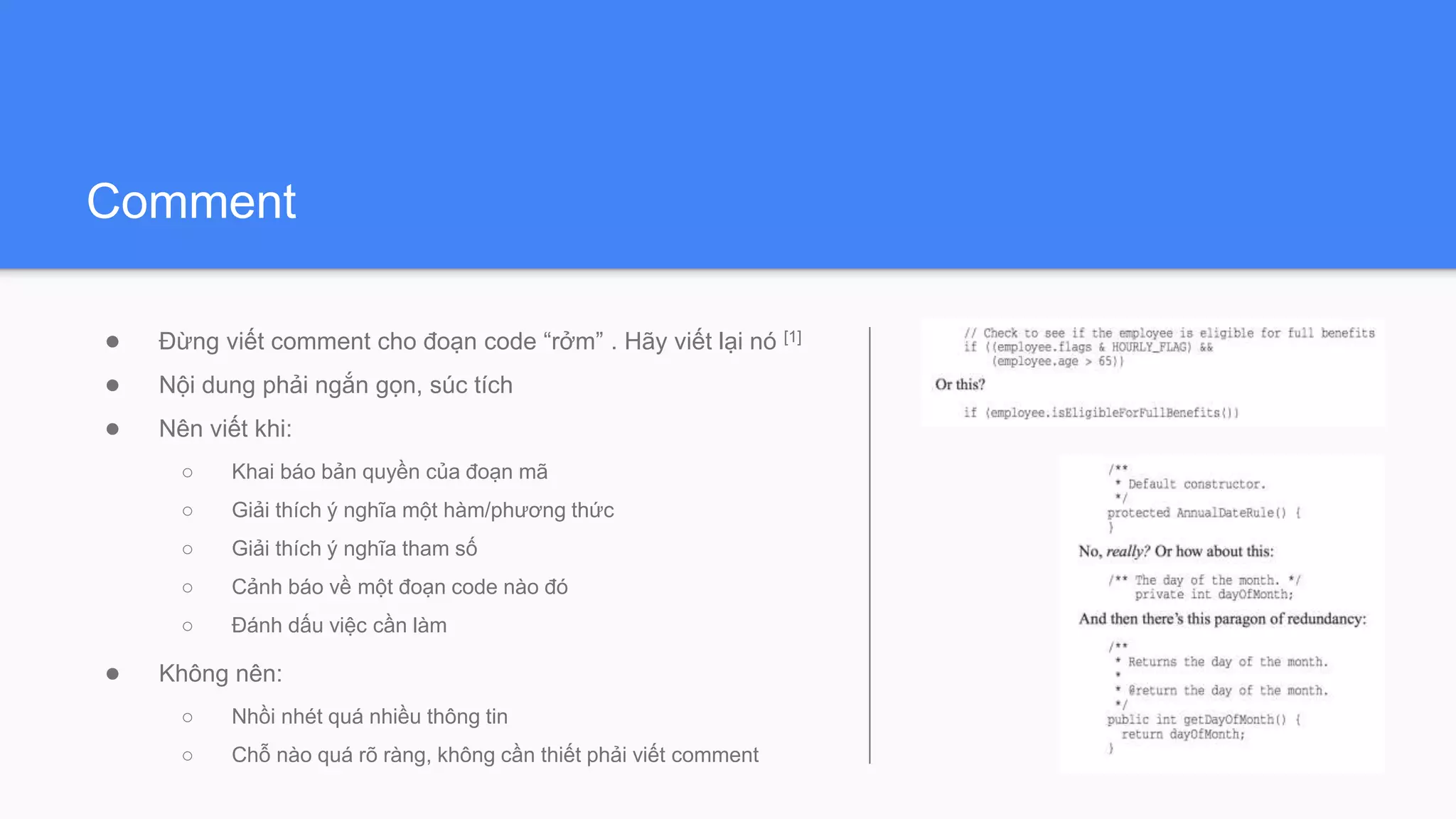 Comment
● Đừng viết comment cho đoạn code “rởm” . Hãy viết lại nó [1]
● Nội dung phải ngắn gọn, súc tích
● Nên viết khi:
○ Khai báo bản quyền của đoạn mã
○ Giải thích ý nghĩa một hàm/phương thức
○ Giải thích ý nghĩa tham số
○ Cảnh báo về một đoạn code nào đó
○ Đánh dấu việc cần làm
● Không nên:
○ Nhồi nhét quá nhiều thông tin
○ Chỗ nào quá rõ ràng, không cần thiết phải viết comment
 