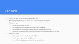 Định dạng
● Cấu trúc rõ ràng, dễ dàng chỉnh sửa theo yêu cầu
● Mỗi ngôn ngữ lập trình đều có phong cách riêng, không nên gượng ép
● Theo chiều dọc:
○ Một file không nên quá 500 dòng
○ Mỗi concept nên ngăn cách bởi một dấu xuống dòng (blank line)
○ Nếu một hàm gọi một hàm khác, hàm gọi nên nằm phía trên hàm được gọi
○ Nhóm hàm cùng tên khác tham số hoặc cùng nhóm chức năng nên được sắp xếp gần nhau
● Theo chiều ngang:
○ Số ký tự trên một dòng vào khoảng 100 ~ 120 ký tự
○ Nên dùng khoảng trắng phân tách giữa các từ
○ Tránh Deep Nesting (callback/statement lồng nhau quá nhiều)
 