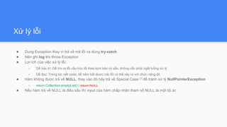 Xử lý lỗi
● Dùng Exception thay vì trả về mã lỗi và dùng try-catch
● Nên ghi log khi throw Exception
● Lợi ích của việc xử lý lỗi:
○ Dễ bảo trì: Dễ tìm ra lỗi cấu trúc lỗi theo kịch bản có sẵn, không cần phải ngắt luồng xử lý
○ Dễ đọc: Trong lúc viết code, dễ nắm bắt được các lỗi có thể xảy ra với chức năng đó
● Hàm không được trả về NULL, thay vào đó hãy trả về Special Case [1] để tránh xử lý NullPointerException
○ return Collection.emptyList() | return NULL
● Nếu hàm trả về NULL là điều xấu thì input của hàm chấp nhận tham số NULL là một tội ác
 