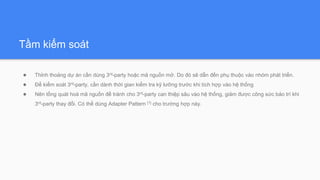 Tầm kiểm soát
● Thỉnh thoảng dự án cần dùng 3rd-party hoặc mã nguồn mở. Do đó sẽ dẫn đến phụ thuộc vào nhóm phát triển.
● Để kiểm soát 3rd-party, cần dành thời gian kiểm tra kỹ lưỡng trước khi tích hợp vào hệ thống
● Nên tổng quát hoá mã nguồn để tránh cho 3rd-party can thiệp sâu vào hệ thống, giảm được công sức bảo trì khi
3rd-party thay đổi. Có thể dùng Adapter Pattern [1] cho trường hợp này.
 