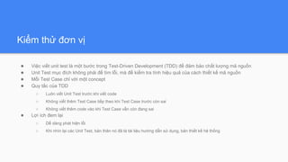 Kiểm thử đơn vị
● Việc viết unit test là một bước trong Test-Driven Development (TDD) để đảm bảo chất lượng mã nguồn
● Unit Test mục đích không phải để tìm lỗi, mà để kiểm tra tính hiệu quả của cách thiết kế mã nguồn
● Mỗi Test Case chỉ với một concept
● Quy tắc của TDD
○ Luôn viết Unit Test trước khi viết code
○ Không viết thêm Test Case tiếp theo khi Test Case trước còn sai
○ Không viết thêm code vào khi Test Case vẫn còn đang sai
● Lợi ích đem lại
○ Dễ dàng phát hiện lỗi
○ Khi nhìn lại các Unit Test, bản thân nó đã là tài liệu hướng dẫn sử dụng, bản thiết kế hệ thống
 