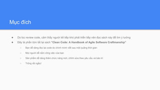 Mục đích
● Do lúc review code, cảm thấy người kế tiếp khó phát triển tiếp nên đọc sách này để tìm ý tưởng
● Đây là phần tóm tắt lại sách “Clean Code: A Handbook of Agile Software Craftmanship”
○ Bạn dễ dàng đọc lại code do chính mình viết sau một quãng thời gian
○ Mọi người dễ nắm công việc của bạn
○ Sản phẩm dễ dàng thêm chức năng mới, chỉnh sửa theo yêu cầu và bảo trì
○ Trông rất ngầu!
 