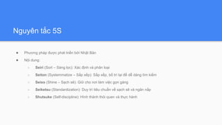 Nguyên tắc 5S
● Phương pháp được phát triển bởi Nhật Bản
● Nội dung:
○ Seiri (Sort – Sàng lọc): Xác định và phân loại
○ Seiton (Systemmatize – Sắp xếp): Sắp xếp, bố trí lại để dễ dàng tìm kiếm
○ Seiso (Shine – Sạch sẽ): Giữ cho nơi làm việc gọn gàng
○ Seiketsu (Standardization): Duy trì tiêu chuẩn về sạch sẽ và ngăn nắp
○ Shutsuke (Self-discipline): Hình thành thói quen và thực hành
 