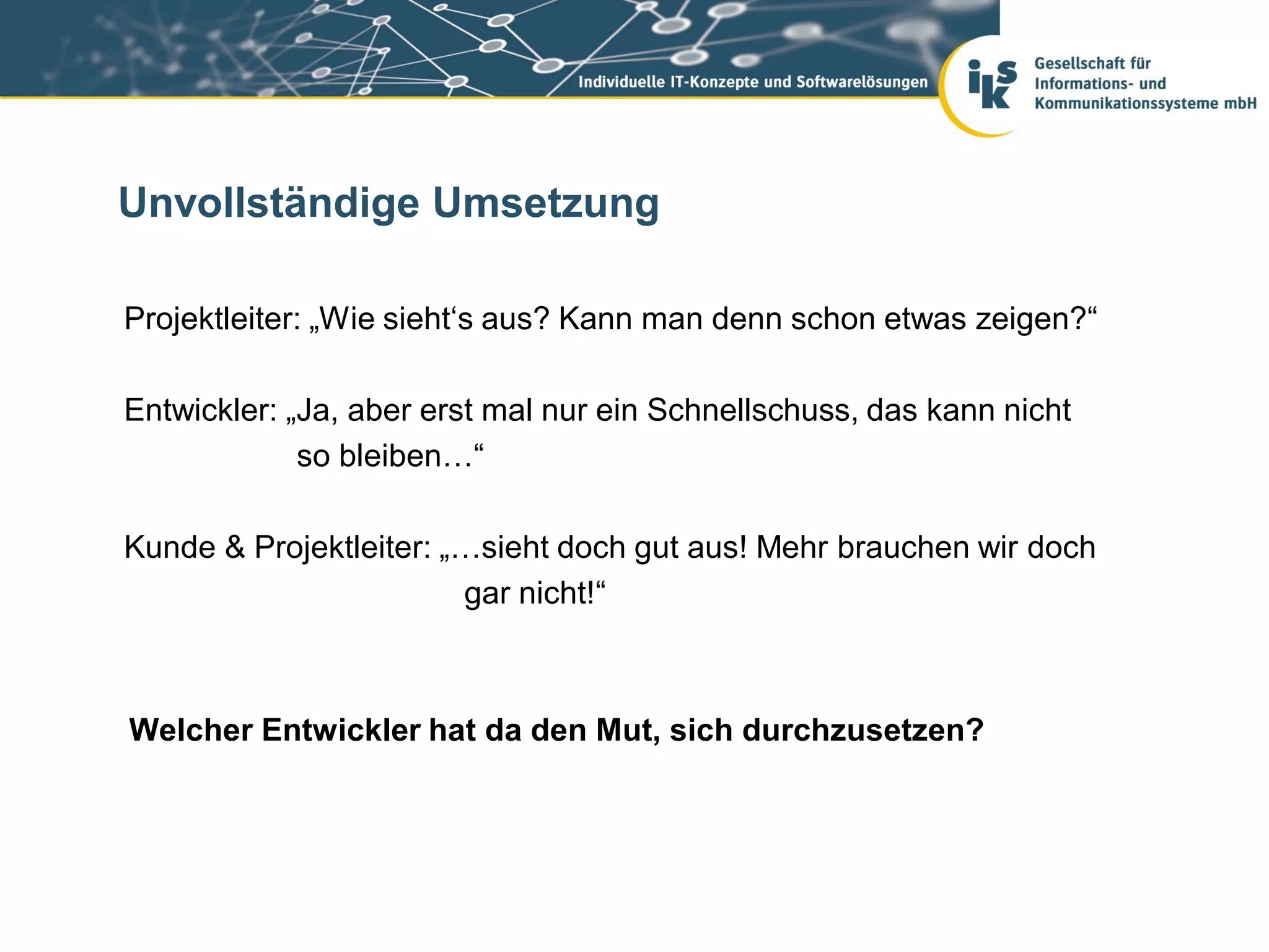 Unvollständige Umsetzung

Projektleiter: „Wie sieht‘s aus? Kann man denn schon etwas zeigen?“

Entwickler: „Ja, aber erst mal nur ein Schnellschuss, das kann nicht
             so bleiben…“

Kunde & Projektleiter: „…sieht doch gut aus! Mehr brauchen wir doch
                        gar nicht!“



Welcher Entwickler hat da den Mut, sich durchzusetzen?
 