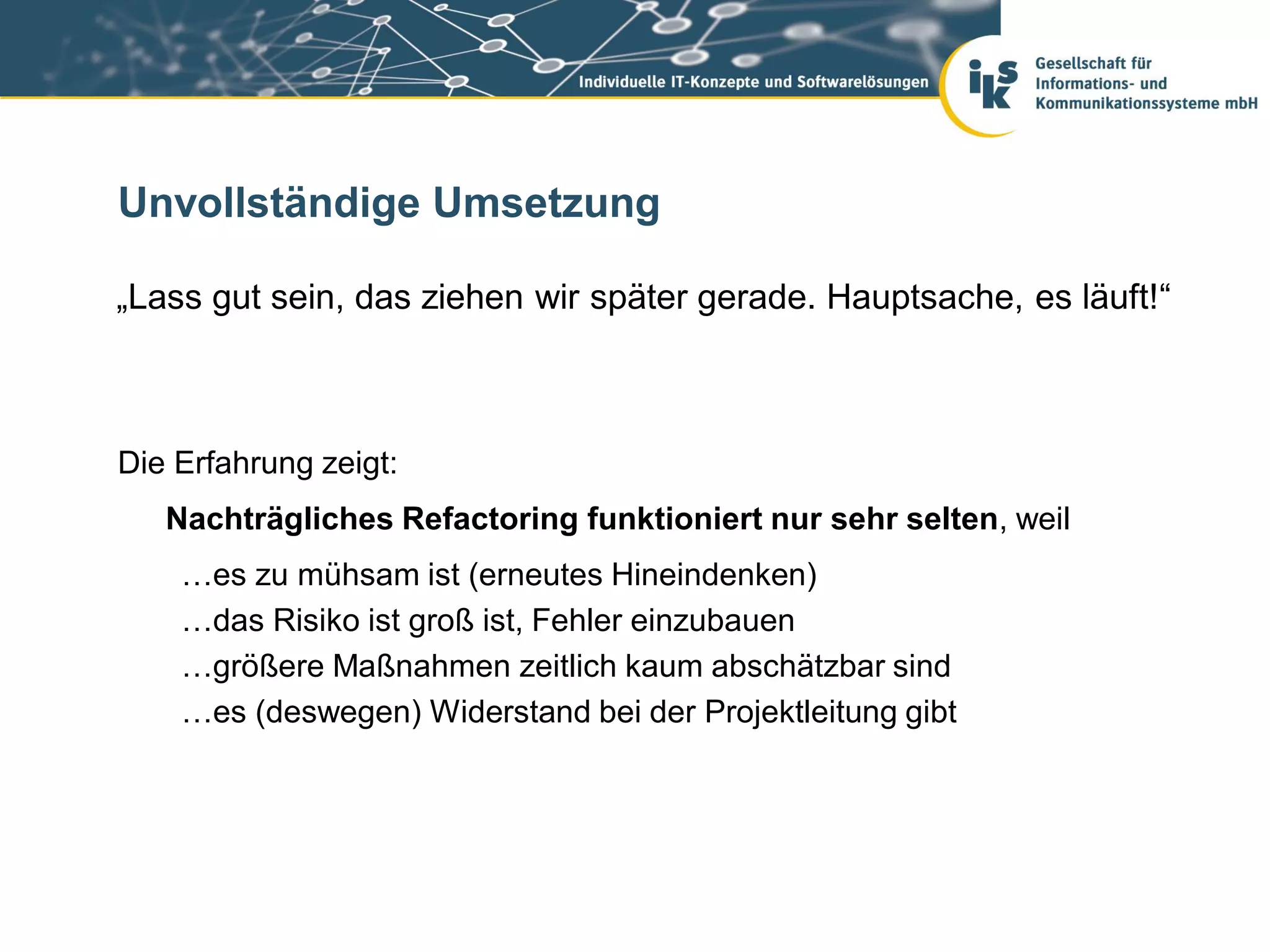 Unvollständige Umsetzung

„Lass gut sein, das ziehen wir später gerade. Hauptsache, es läuft!“



Die Erfahrung zeigt:
   Nachträgliches Refactoring funktioniert nur sehr selten, weil
    …es zu mühsam ist (erneutes Hineindenken)
    …das Risiko ist groß ist, Fehler einzubauen
    …größere Maßnahmen zeitlich kaum abschätzbar sind
    …es (deswegen) Widerstand bei der Projektleitung gibt
 