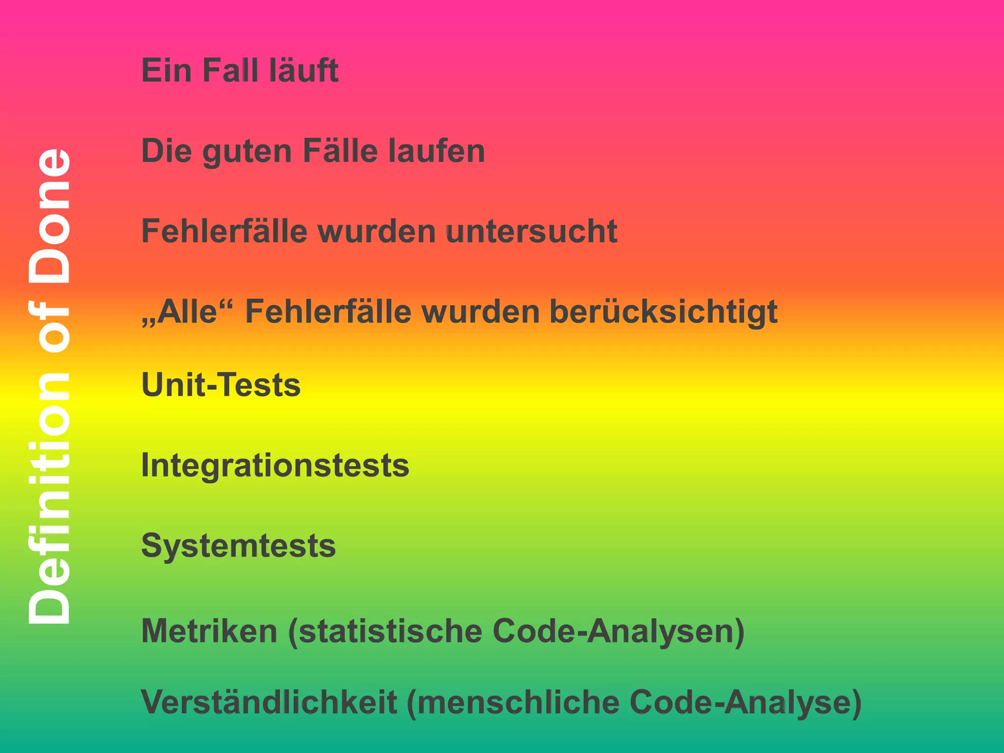Ein Fall läuft

                     Die guten Fälle laufen
Definition of Done


                     Fehlerfälle wurden untersucht

                     „Alle“ Fehlerfälle wurden berücksichtigt

                     Unit-Tests

                     Integrationstests

                     Systemtests

                     Metriken (statistische Code-Analysen)

                     Verständlichkeit (menschliche Code-Analyse)
 
