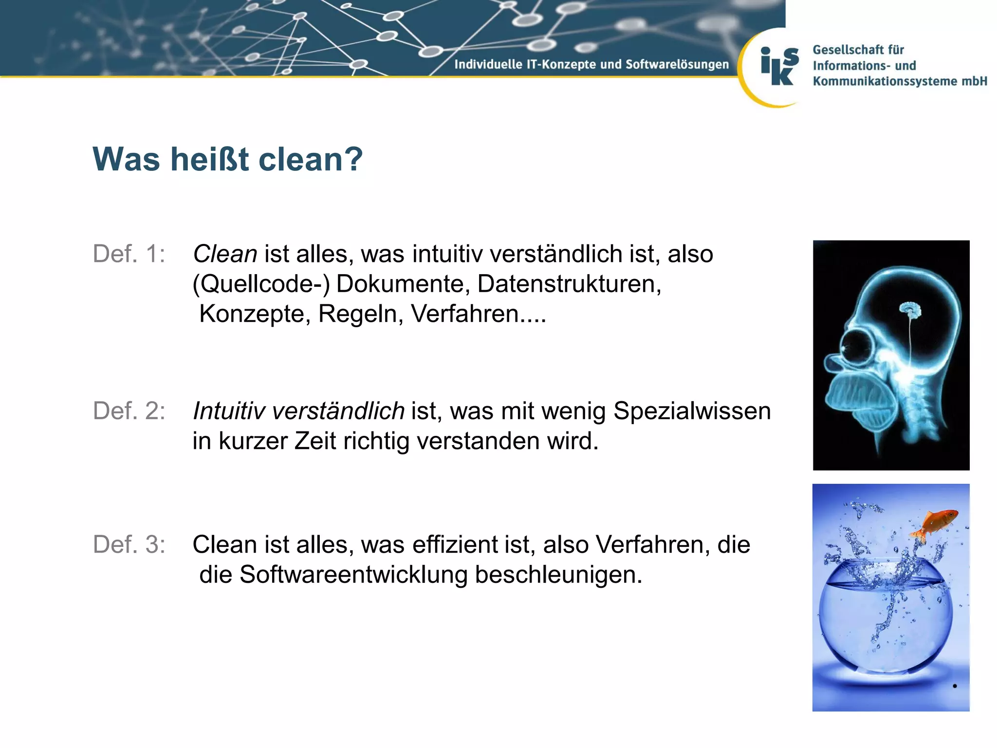 Was heißt clean?

Def. 1:   Clean ist alles, was intuitiv verständlich ist, also
          (Quellcode-) Dokumente, Datenstrukturen,
           Konzepte, Regeln, Verfahren....


Def. 2:   Intuitiv verständlich ist, was mit wenig Spezialwissen
          in kurzer Zeit richtig verstanden wird.



Def. 3:   Clean ist alles, was effizient ist, also Verfahren, die
          die Softwareentwicklung beschleunigen.
 