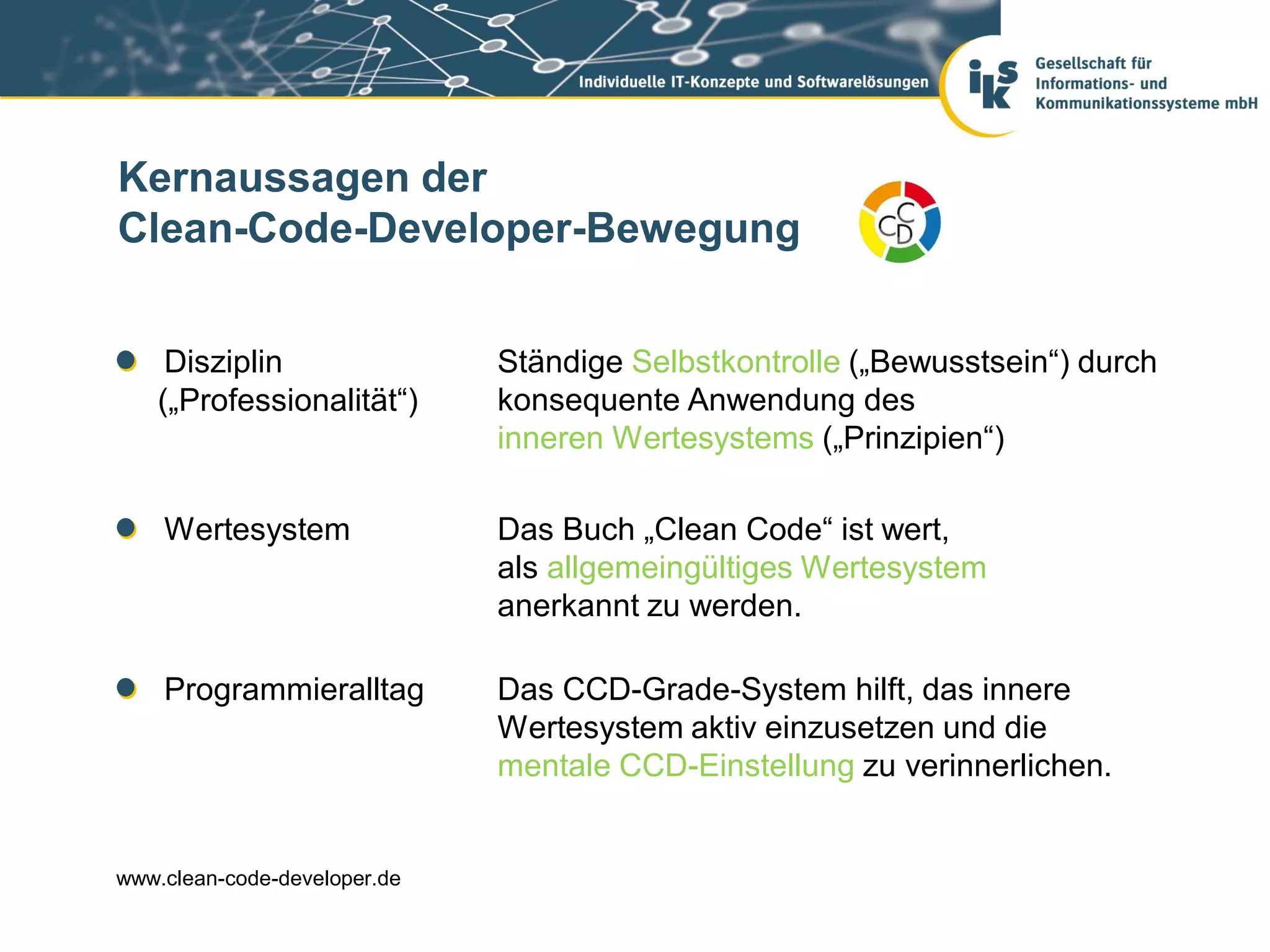 Kernaussagen der
Clean-Code-Developer-Bewegung


    Disziplin                 Ständige Selbstkontrolle („Bewusstsein“) durch
   („Professionalität“)       konsequente Anwendung des
                              inneren Wertesystems („Prinzipien“)

    Wertesystem               Das Buch „Clean Code“ ist wert,
                              als allgemeingültiges Wertesystem
                              anerkannt zu werden.

    Programmieralltag         Das CCD-Grade-System hilft, das innere
                              Wertesystem aktiv einzusetzen und die
                              mentale CCD-Einstellung zu verinnerlichen.


www.clean-code-developer.de
 
