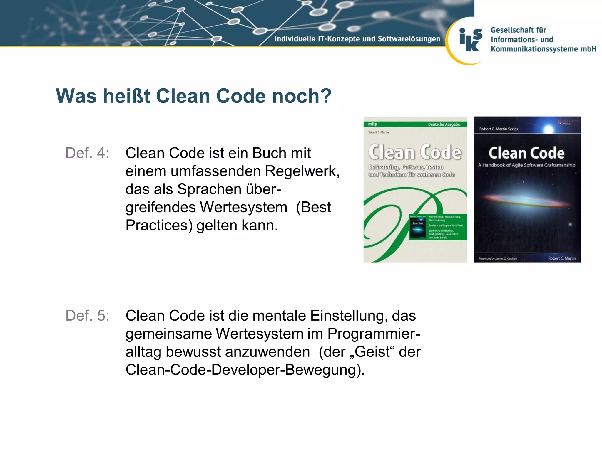 Was heißt Clean Code noch?

Def. 4:   Clean Code ist ein Buch mit
          einem umfassenden Regelwerk,
          das als Sprachen über-
          greifendes Wertesystem (Best
          Practices) gelten kann.




Def. 5:   Clean Code ist die mentale Einstellung, das
          gemeinsame Wertesystem im Programmier-
          alltag bewusst anzuwenden (der „Geist“ der
          Clean-Code-Developer-Bewegung).
 