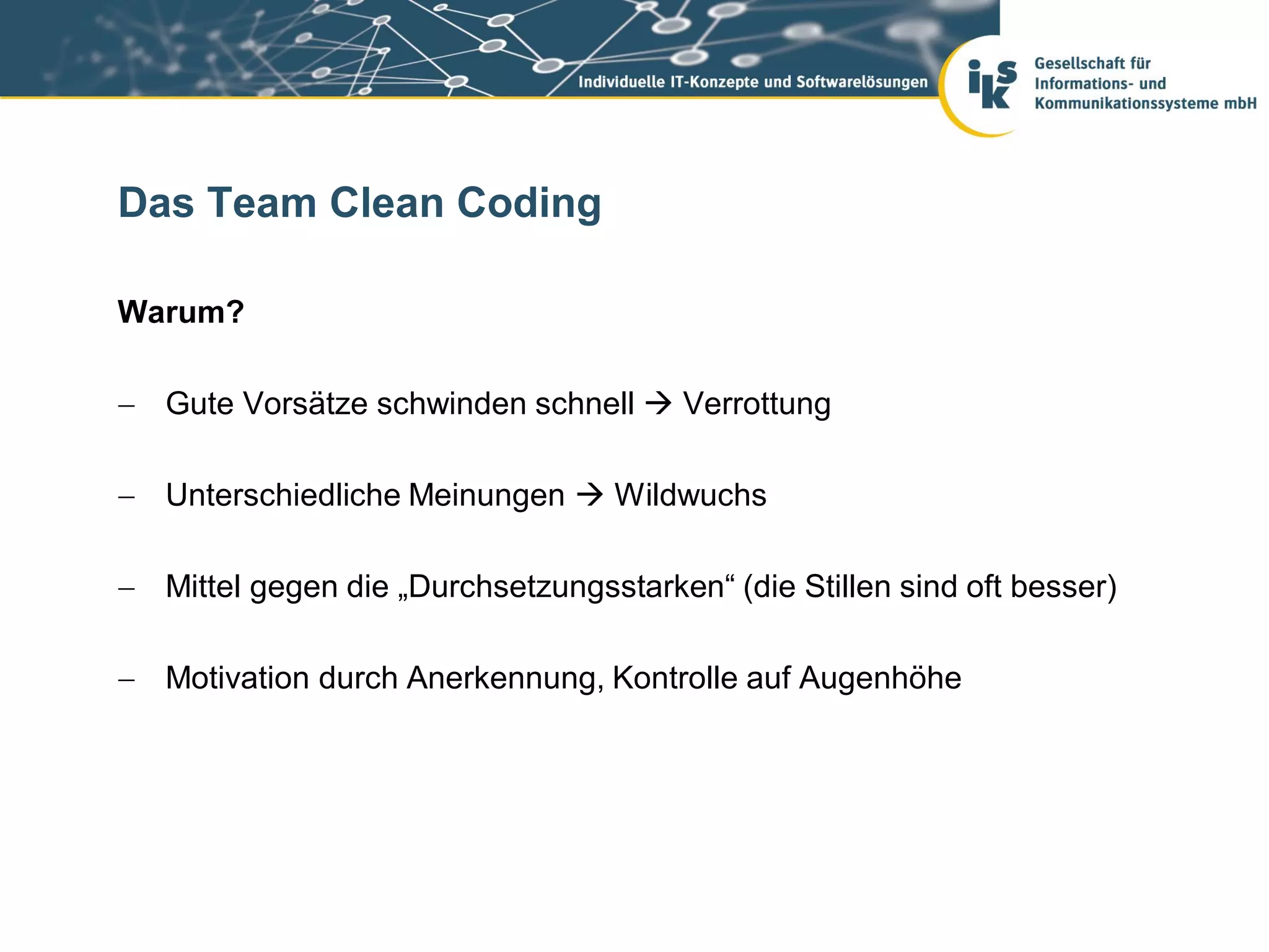 Das Team Clean Coding

Warum?

 Gute Vorsätze schwinden schnell  Verrottung

 Unterschiedliche Meinungen  Wildwuchs

 Mittel gegen die „Durchsetzungsstarken“ (die Stillen sind oft besser)

 Motivation durch Anerkennung, Kontrolle auf Augenhöhe
 
