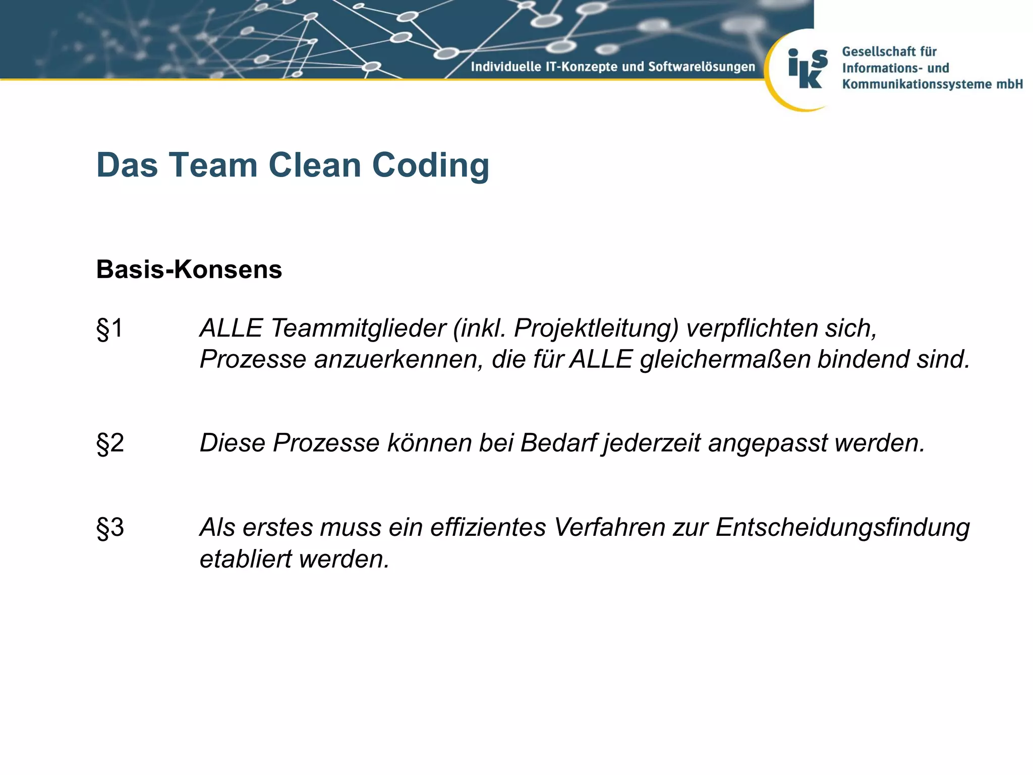 Das Team Clean Coding

Basis-Konsens

§1     ALLE Teammitglieder (inkl. Projektleitung) verpflichten sich,
       Prozesse anzuerkennen, die für ALLE gleichermaßen bindend sind.


§2     Diese Prozesse können bei Bedarf jederzeit angepasst werden.


§3     Als erstes muss ein effizientes Verfahren zur Entscheidungsfindung
       etabliert werden.
 