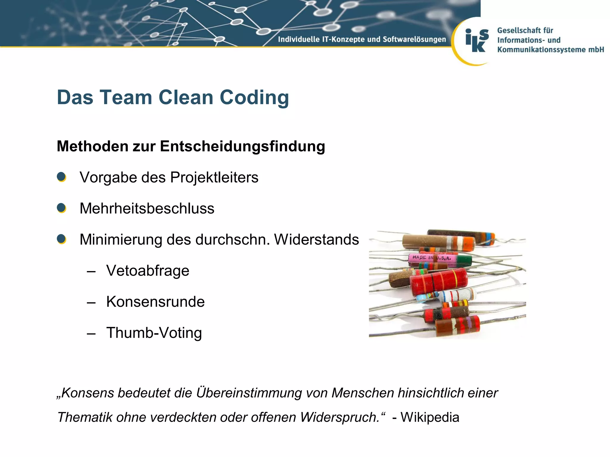 Das Team Clean Coding

Methoden zur Entscheidungsfindung

   Vorgabe des Projektleiters

   Mehrheitsbeschluss

   Minimierung des durchschn. Widerstands

    – Vetoabfrage

    – Konsensrunde

    – Thumb-Voting


„Konsens bedeutet die Übereinstimmung von Menschen hinsichtlich einer
Thematik ohne verdeckten oder offenen Widerspruch.“ - Wikipedia
 