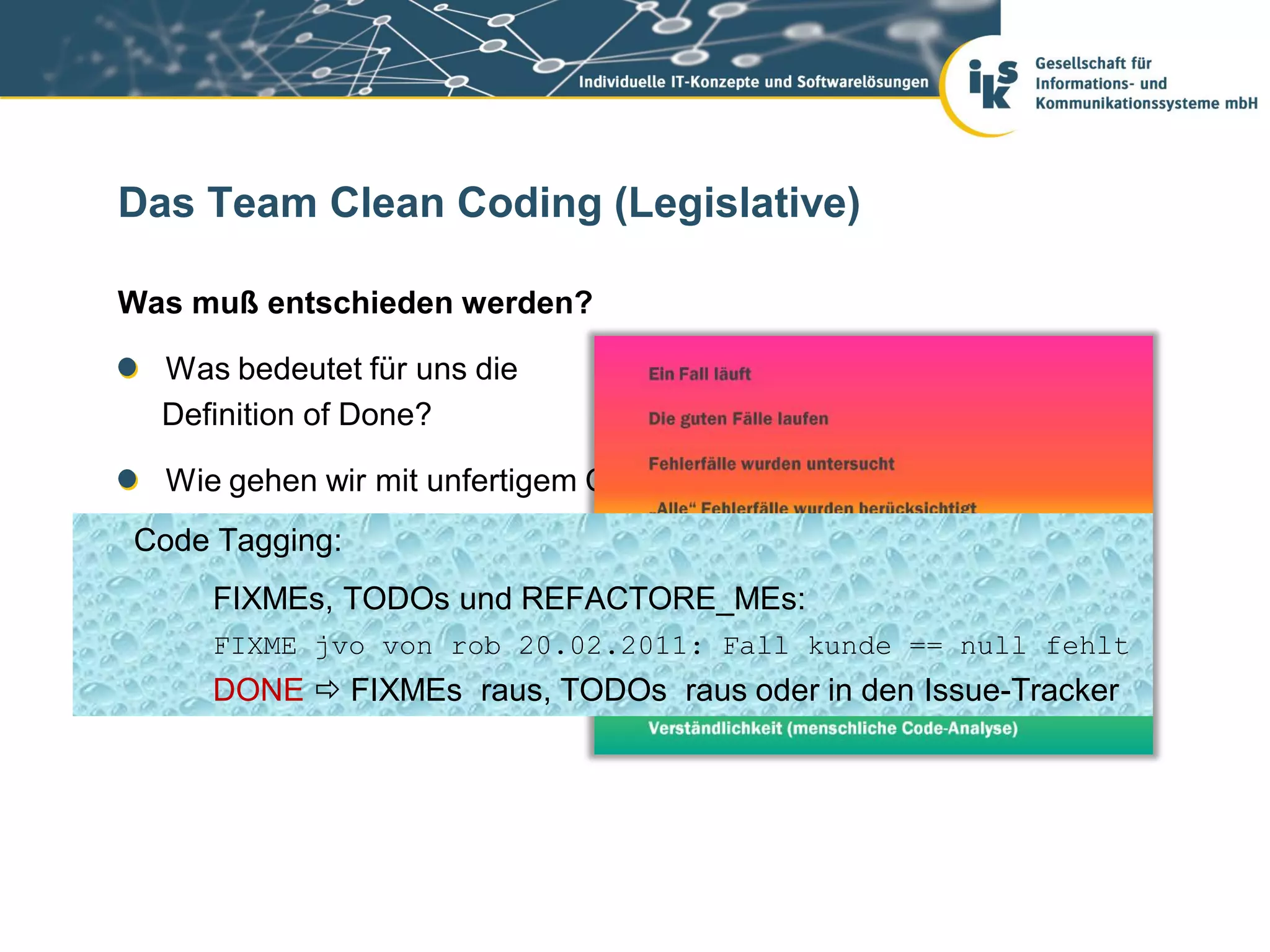 Das Team Clean Coding (Legislative)

Was muß entschieden werden?

  Was bedeutet für uns die
  Definition of Done?

  Wie gehen wir mit unfertigem Code um?
Code Tagging: Umgang mit „fremdem Eigentum“?
  Wie ist unser

  Was ist für uns clean? REFACTORE_MEs:
    FIXMEs, TODOs und
     FIXME jvo von rob 20.02.2011: Fall kunde == null fehlt
     DONE  FIXMEs raus, TODOs raus oder in den Issue-Tracker
 