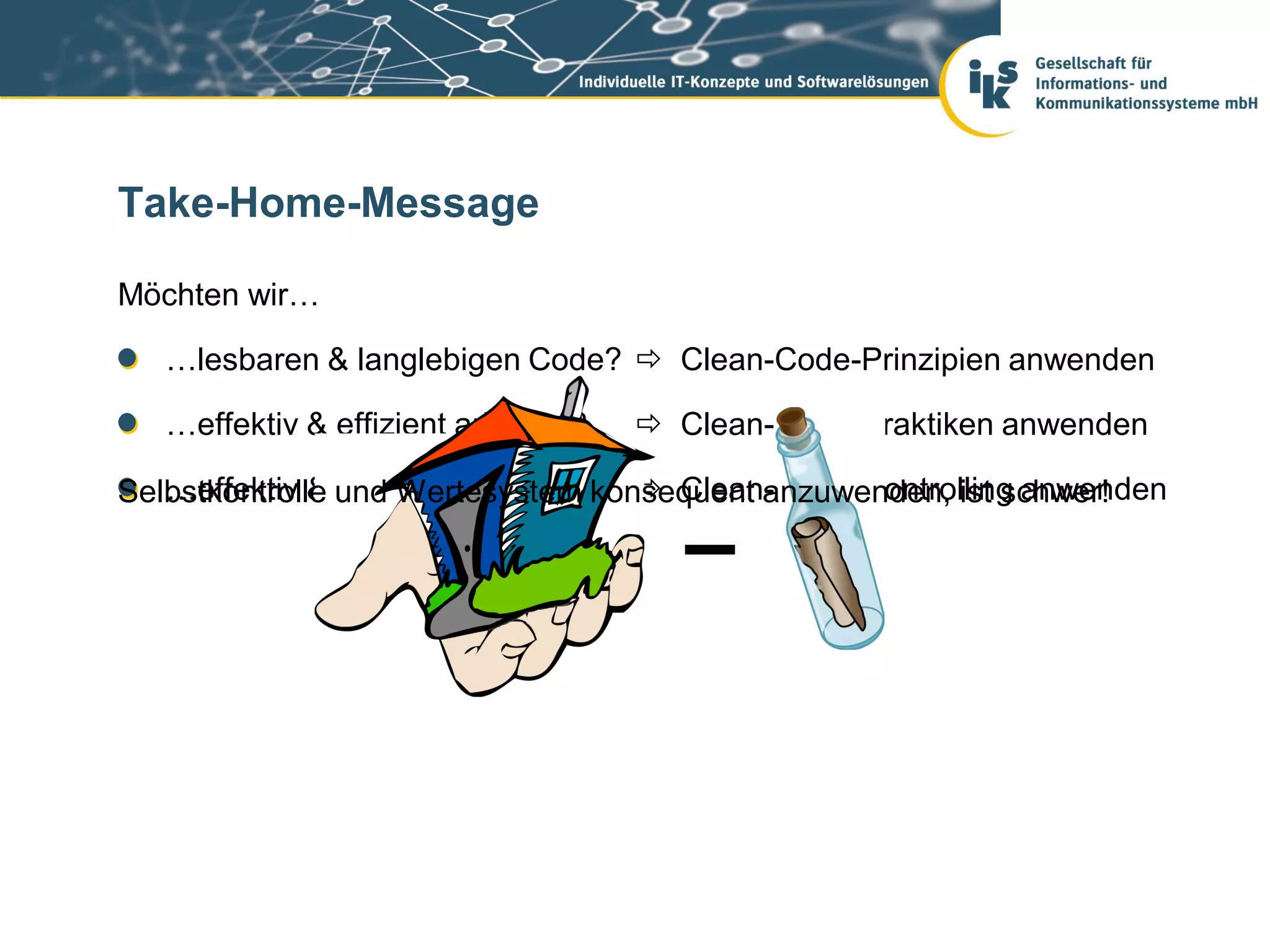 Take-Home-Message

Möchten wir…

   …lesbaren & langlebigen Code?  Clean-Code-Prinzipien anwenden

   …effektiv & effizient arbeiten?    Clean-Code-Praktiken anwenden

   …effektiv & effizient bleiben?   Clean-Code-Controlling anwenden
Selbstkontrolle und Wertesystem konsequent anzuwenden, ist schwer!
 