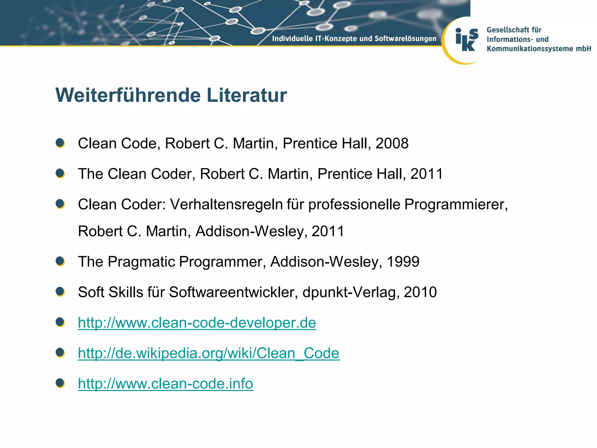 Weiterführende Literatur

  Clean Code, Robert C. Martin, Prentice Hall, 2008

  The Clean Coder, Robert C. Martin, Prentice Hall, 2011

  Clean Coder: Verhaltensregeln für professionelle Programmierer,
  Robert C. Martin, Addison-Wesley, 2011

  The Pragmatic Programmer, Addison-Wesley, 1999

  Soft Skills für Softwareentwickler, dpunkt-Verlag, 2010

  http://www.clean-code-developer.de

  http://de.wikipedia.org/wiki/Clean_Code

  http://www.clean-code.info
 