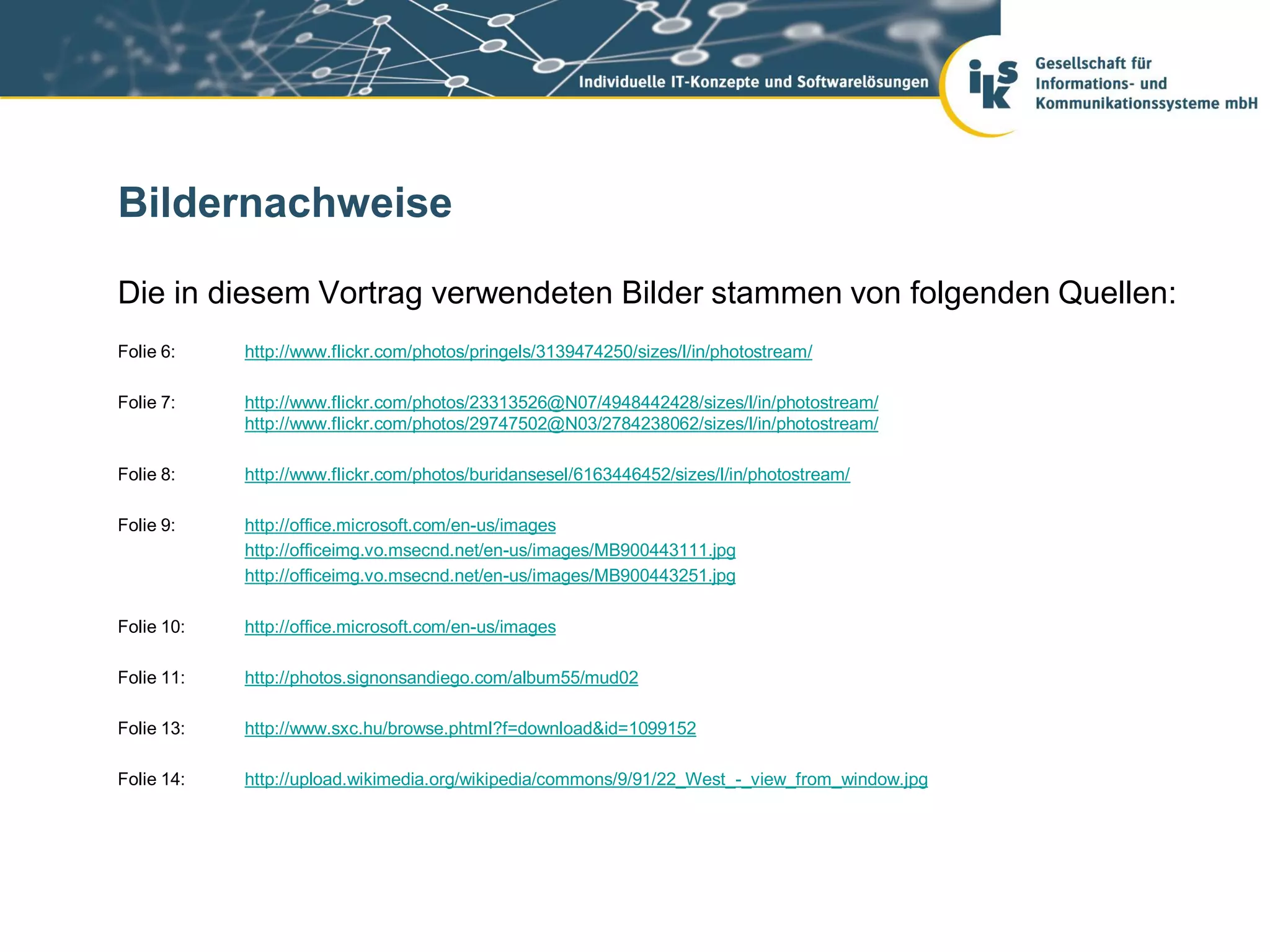 Bildernachweise

Die in diesem Vortrag verwendeten Bilder stammen von folgenden Quellen:
Folie 6:    http://www.flickr.com/photos/pringels/3139474250/sizes/l/in/photostream/

Folie 7:    http://www.flickr.com/photos/23313526@N07/4948442428/sizes/l/in/photostream/
            http://www.flickr.com/photos/29747502@N03/2784238062/sizes/l/in/photostream/

Folie 8:    http://www.flickr.com/photos/buridansesel/6163446452/sizes/l/in/photostream/

Folie 9:    http://office.microsoft.com/en-us/images
            http://officeimg.vo.msecnd.net/en-us/images/MB900443111.jpg
            http://officeimg.vo.msecnd.net/en-us/images/MB900443251.jpg

Folie 10:   http://office.microsoft.com/en-us/images

Folie 11:   http://photos.signonsandiego.com/album55/mud02

Folie 13:   http://www.sxc.hu/browse.phtml?f=download&id=1099152

Folie 14:   http://upload.wikimedia.org/wikipedia/commons/9/91/22_West_-_view_from_window.jpg
 
