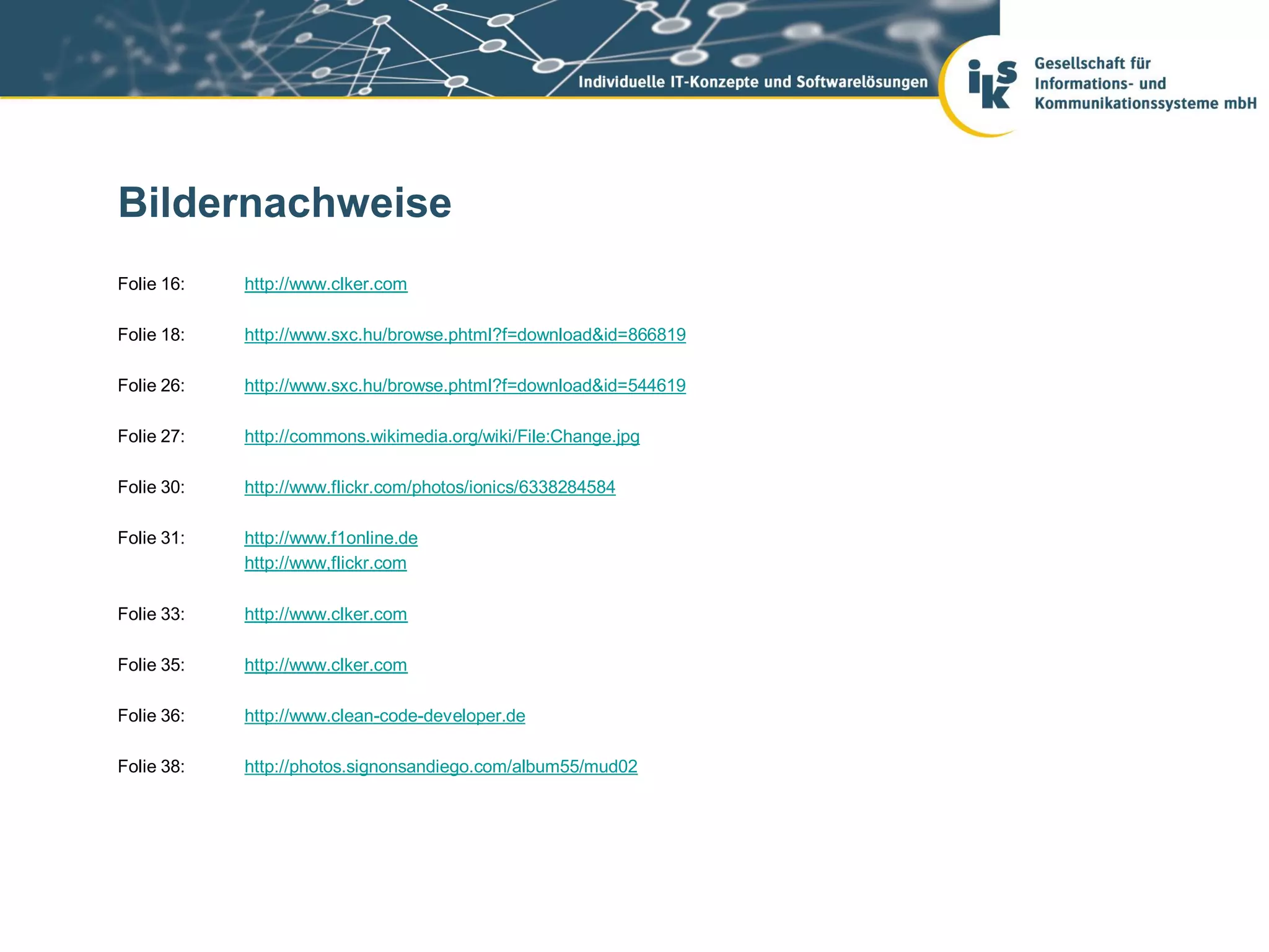 Bildernachweise
Folie 16:   http://www.clker.com

Folie 18:   http://www.sxc.hu/browse.phtml?f=download&id=866819

Folie 26:   http://www.sxc.hu/browse.phtml?f=download&id=544619

Folie 27:   http://commons.wikimedia.org/wiki/File:Change.jpg

Folie 30:   http://www.flickr.com/photos/ionics/6338284584

Folie 31:   http://www.f1online.de
            http://www,flickr.com

Folie 33:   http://www.clker.com

Folie 35:   http://www.clker.com

Folie 36:   http://www.clean-code-developer.de

Folie 38:   http://photos.signonsandiego.com/album55/mud02
 