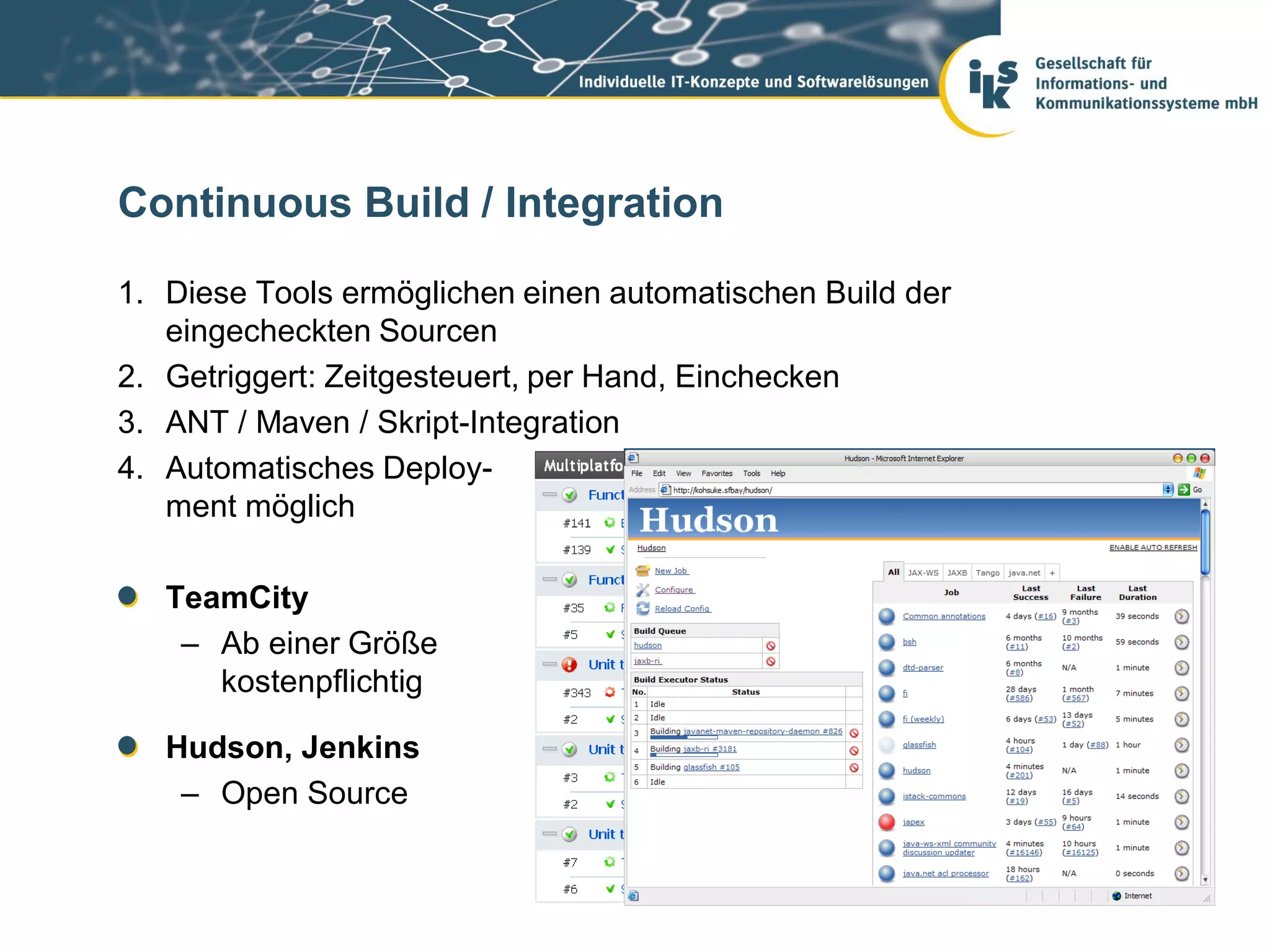 Continuous Build / Integration

1. Diese Tools ermöglichen einen automatischen Build der
   eingecheckten Sourcen
2. Getriggert: Zeitgesteuert, per Hand, Einchecken
3. ANT / Maven / Skript-Integration
4. Automatisches Deploy-
   ment möglich

   TeamCity
    – Ab einer Größe
      kostenpflichtig

   Hudson, Jenkins
    – Open Source
 