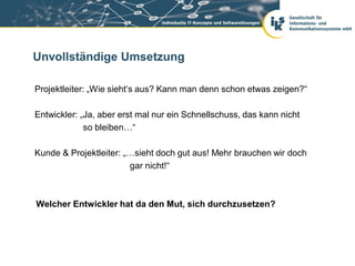 Unvollständige Umsetzung

Projektleiter: „Wie sieht‘s aus? Kann man denn schon etwas zeigen?“

Entwickler: „Ja, aber erst mal nur ein Schnellschuss, das kann nicht
             so bleiben…“

Kunde & Projektleiter: „…sieht doch gut aus! Mehr brauchen wir doch
                        gar nicht!“



Welcher Entwickler hat da den Mut, sich durchzusetzen?
 