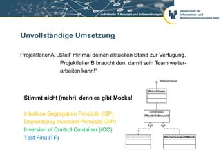 Unvollständige Umsetzung

Projektleiter A: „Stell‘ mir mal deinen aktuellen Stand zur Verfügung,
                  Projektleiter B braucht den, damit sein Team weiter-
                  arbeiten kann!“



 Stimmt nicht (mehr), denn es gibt Mocks!

 Interface Segregation Principle (ISP)
 Dependency Inversion Principle (DIP)
 Inversion of Control Container (ICC)
 Test First (TF)
 