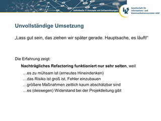 Unvollständige Umsetzung

„Lass gut sein, das ziehen wir später gerade. Hauptsache, es läuft!“



Die Erfahrung zeigt:
   Nachträgliches Refactoring funktioniert nur sehr selten, weil
    …es zu mühsam ist (erneutes Hineindenken)
    …das Risiko ist groß ist, Fehler einzubauen
    …größere Maßnahmen zeitlich kaum abschätzbar sind
    …es (deswegen) Widerstand bei der Projektleitung gibt
 