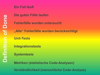 Ein Fall läuft

                     Die guten Fälle laufen
Definition of Done


                     Fehlerfälle wurden untersucht

                     „Alle“ Fehlerfälle wurden berücksichtigt

                     Unit-Tests

                     Integrationstests

                     Systemtests

                     Metriken (statistische Code-Analysen)

                     Verständlichkeit (menschliche Code-Analyse)
 
