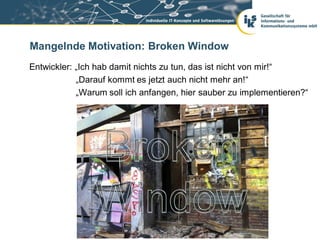 Mangelnde Motivation: Broken Window
Entwickler: „Ich hab damit nichts zu tun, das ist nicht von mir!“
            „Darauf kommt es jetzt auch nicht mehr an!“
            „Warum soll ich anfangen, hier sauber zu implementieren?“
 