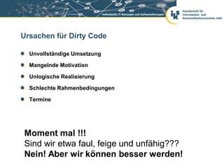Ursachen für Dirty Code

  Unvollständige Umsetzung

  Mangelnde Motivation

  Unlogische Realisierung

  Schlechte Rahmenbedingungen

  Termine




Moment mal !!!
Sind wir etwa faul, feige und unfähig???
Nein! Aber wir können besser werden!
 