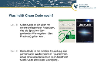 Was heißt Clean Code noch?

Def. 4:   Clean Code ist ein Buch mit
          einem umfassenden Regelwerk,
          das als Sprachen über-
          greifendes Wertesystem (Best
          Practices) gelten kann.




Def. 5:   Clean Code ist die mentale Einstellung, das
          gemeinsame Wertesystem im Programmier-
          alltag bewusst anzuwenden (der „Geist“ der
          Clean-Code-Developer-Bewegung).
 