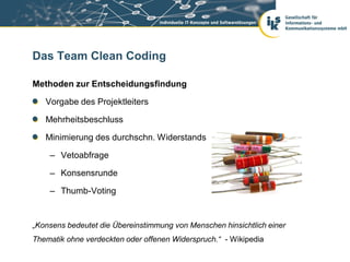 Das Team Clean Coding

Methoden zur Entscheidungsfindung

   Vorgabe des Projektleiters

   Mehrheitsbeschluss

   Minimierung des durchschn. Widerstands

    – Vetoabfrage

    – Konsensrunde

    – Thumb-Voting


„Konsens bedeutet die Übereinstimmung von Menschen hinsichtlich einer
Thematik ohne verdeckten oder offenen Widerspruch.“ - Wikipedia
 