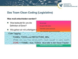 Das Team Clean Coding (Legislative)

Was muß entschieden werden?

  Was bedeutet für uns die
  Definition of Done?

  Wie gehen wir mit unfertigem Code um?
Code Tagging: Umgang mit „fremdem Eigentum“?
  Wie ist unser

  Was ist für uns clean? REFACTORE_MEs:
    FIXMEs, TODOs und
     FIXME jvo von rob 20.02.2011: Fall kunde == null fehlt
     DONE  FIXMEs raus, TODOs raus oder in den Issue-Tracker
 