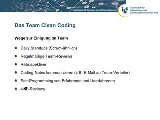Das Team Clean Coding

Wege zur Einigung im Team

  Daily Standups (Scrum-ähnlich)

  Regelmäßige Team-Reviews

  Retrospektiven

  Coding-Notes kommunizieren (z.B. E-Mail an Team-Verteiler)

  Pair-Programming von Erfahrenen und Unerfahrenen

  4   -Reviews
 