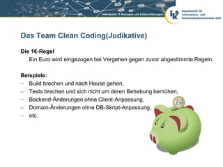 Das Team Clean Coding(Judikative)

Die 1€-Regel
   Ein Euro wird eingezogen bei Vergehen gegen zuvor abgestimmte Regeln.

Beispiele:
 Build brechen und nach Hause gehen,
 Tests brechen und sich nicht um deren Behebung bemühen,
 Backend-Änderungen ohne Client-Anpassung,
 Domain-Änderungen ohne DB-Skript-Anpassung,
 etc.
 
