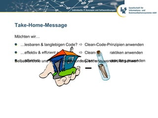 Take-Home-Message

Möchten wir…

   …lesbaren & langlebigen Code?  Clean-Code-Prinzipien anwenden

   …effektiv & effizient arbeiten?    Clean-Code-Praktiken anwenden

   …effektiv & effizient bleiben?   Clean-Code-Controlling anwenden
Selbstkontrolle und Wertesystem konsequent anzuwenden, ist schwer!
 
