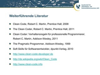 Weiterführende Literatur

  Clean Code, Robert C. Martin, Prentice Hall, 2008

  The Clean Coder, Robert C. Martin, Prentice Hall, 2011

  Clean Coder: Verhaltensregeln für professionelle Programmierer,
  Robert C. Martin, Addison-Wesley, 2011

  The Pragmatic Programmer, Addison-Wesley, 1999

  Soft Skills für Softwareentwickler, dpunkt-Verlag, 2010

  http://www.clean-code-developer.de

  http://de.wikipedia.org/wiki/Clean_Code

  http://www.clean-code.info
 