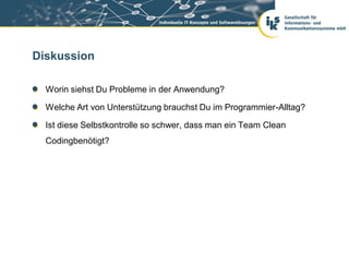 Diskussion

  Worin siehst Du Probleme in der Anwendung?

  Welche Art von Unterstützung brauchst Du im Programmier-Alltag?

  Ist diese Selbstkontrolle so schwer, dass man ein Team Clean
  Codingbenötigt?
 