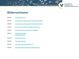 Bildernachweise
Folie 16:   http://www.clker.com

Folie 18:   http://www.sxc.hu/browse.phtml?f=download&id=866819

Folie 26:   http://www.sxc.hu/browse.phtml?f=download&id=544619

Folie 27:   http://commons.wikimedia.org/wiki/File:Change.jpg

Folie 30:   http://www.flickr.com/photos/ionics/6338284584

Folie 31:   http://www.f1online.de
            http://www,flickr.com

Folie 33:   http://www.clker.com

Folie 35:   http://www.clker.com

Folie 36:   http://www.clean-code-developer.de

Folie 38:   http://photos.signonsandiego.com/album55/mud02
 