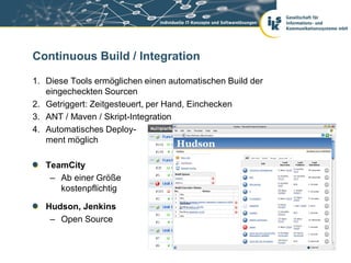 Continuous Build / Integration

1. Diese Tools ermöglichen einen automatischen Build der
   eingecheckten Sourcen
2. Getriggert: Zeitgesteuert, per Hand, Einchecken
3. ANT / Maven / Skript-Integration
4. Automatisches Deploy-
   ment möglich

   TeamCity
    – Ab einer Größe
      kostenpflichtig

   Hudson, Jenkins
    – Open Source
 