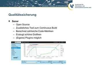 Qualitätssicherung

  Sonar
   – Open Source
   – Zusätzliches Tool zum Continuous Build
   – Berechnet zahlreiche Code-Metriken
   – Erzeugt schöne Grafiken
   – (Eigene) Plugins möglich
 