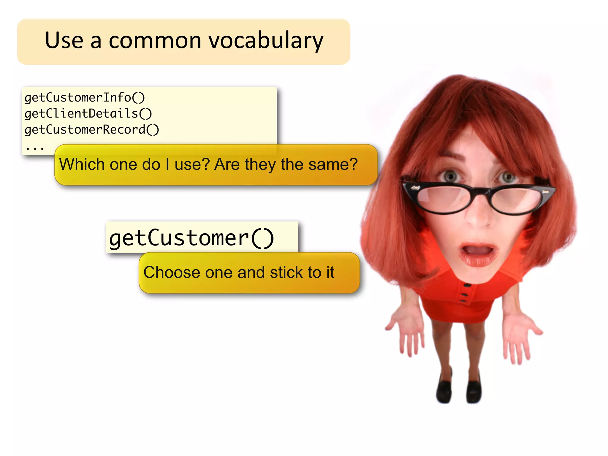 Use	
  a	
  common	
  vocabulary

getCustomerInfo()
getClientDetails()
getCustomerRecord()
...
    Which one do I use? Are they the same?



           getCustomer()
                Choose one and stick to it
 