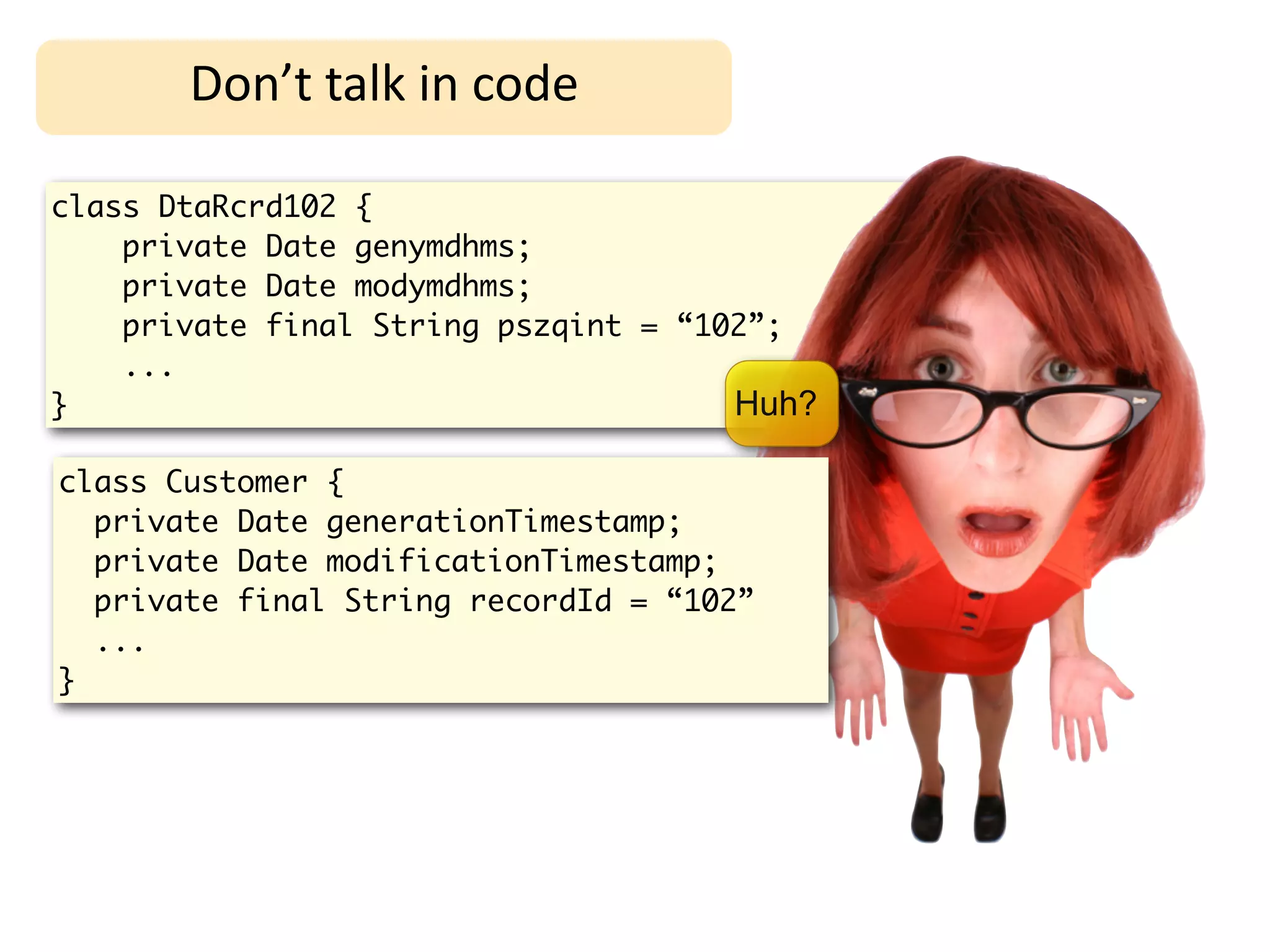Don’t	
  talk	
  in	
  code

class DtaRcrd102 {
    private Date genymdhms;
    private Date modymdhms;
    private final String pszqint = “102”;
    ...
}                                     Huh?

class Customer {
  private Date generationTimestamp;
  private Date modificationTimestamp;
  private final String recordId = “102”
  ...
}
 