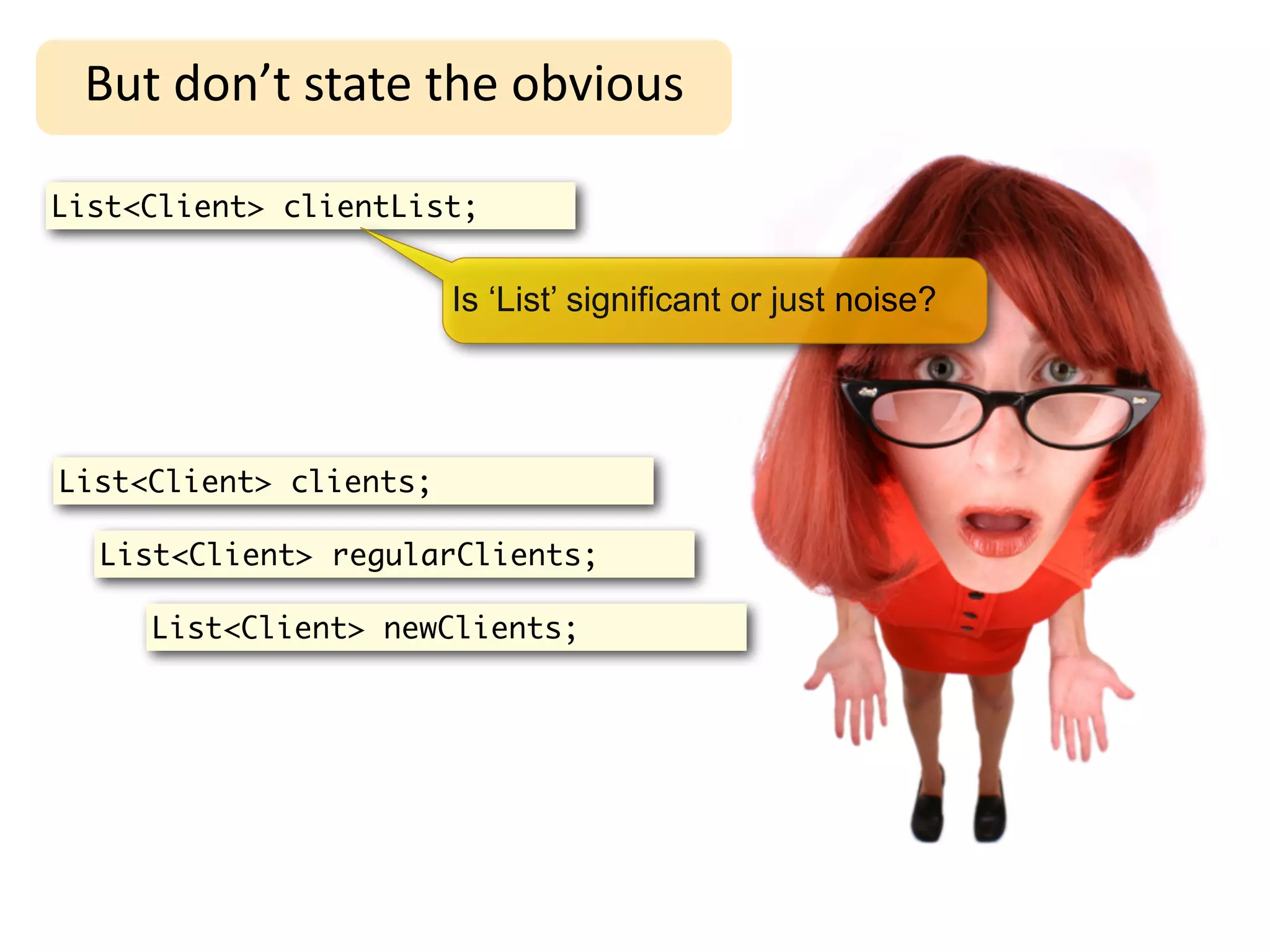 But	
  don’t	
  state	
  the	
  obvious

List<Client> clientList;


                        Is ‘List’ significant or just noise?




List<Client> clients;

  List<Client> regularClients;

     List<Client> newClients;
 