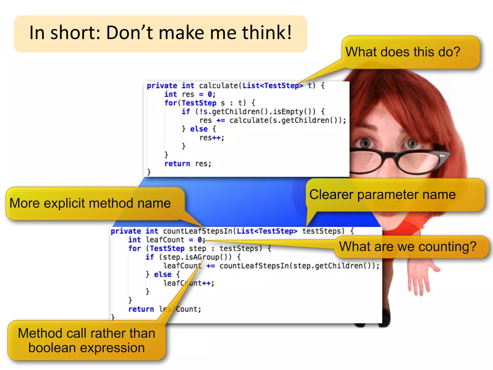 In	
  short:	
  Don’t	
  make	
  me	
  think!
                                                        What does this do?




                                                   Clearer parameter name
More explicit method name


                                                       What are we counting?




 Method call rather than
  boolean expression
 