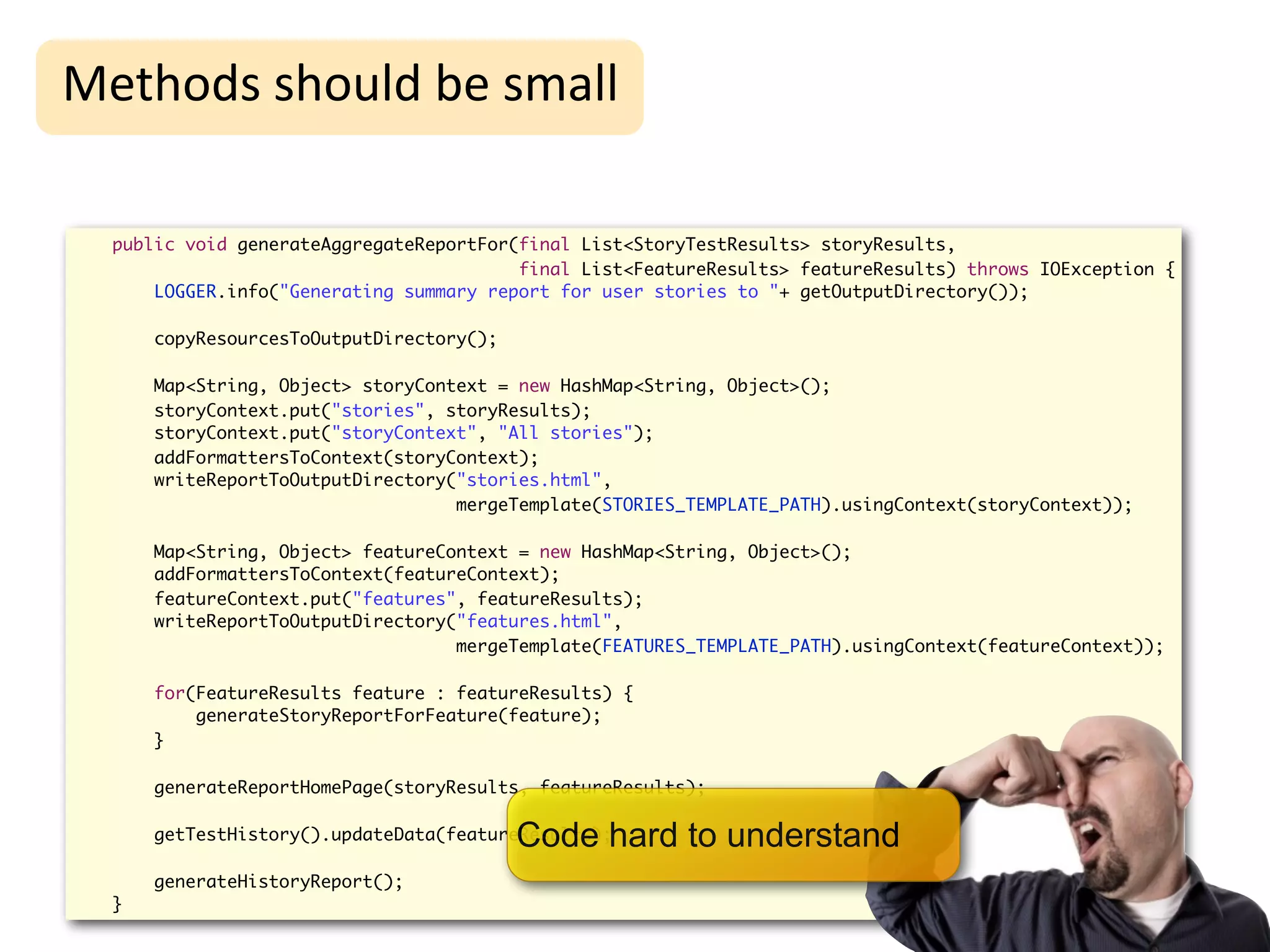 High-Level
Methods	
  should	
  be	
  small                                      Refactoring
  public void generateAggregateReportFor(final List<StoryTestResults> storyResults,
                                         final List<FeatureResults> featureResults) throws IOException {
      LOGGER.info("Generating summary report for user stories to "+ getOutputDirectory());

      copyResourcesToOutputDirectory();

      Map<String, Object> storyContext = new HashMap<String, Object>();
      storyContext.put("stories", storyResults);
      storyContext.put("storyContext", "All stories");
      addFormattersToContext(storyContext);
      writeReportToOutputDirectory("stories.html",
                                   mergeTemplate(STORIES_TEMPLATE_PATH).usingContext(storyContext));

      Map<String, Object> featureContext = new HashMap<String, Object>();
      addFormattersToContext(featureContext);
      featureContext.put("features", featureResults);
      writeReportToOutputDirectory("features.html",
                                   mergeTemplate(FEATURES_TEMPLATE_PATH).usingContext(featureContext));

      for(FeatureResults feature : featureResults) {
          generateStoryReportForFeature(feature);
      }

      generateReportHomePage(storyResults, featureResults);


                                          Code hard to understand
      getTestHistory().updateData(featureResults);

      generateHistoryReport();
  }
 